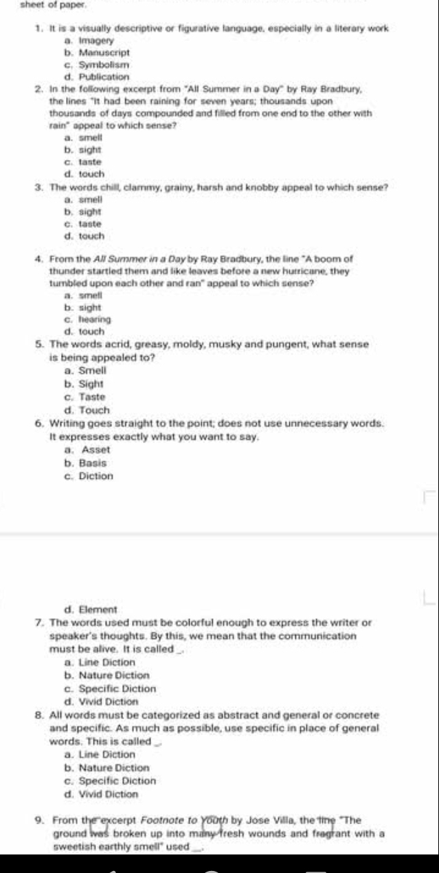 sheet of paper.
1. It is a visually descriptive or figurative language, especially in a literary work
a. Imagery
b. Manuscript
c.Symbolism
d. Publication
2. In the following excerpt from "All Summer in a Day" by Ray Bradbury,
the lines "It had been raining for seven years; thousands upon
thousands of days compounded and filled from one end to the other with
rain" appeal to which sense?
a. smell
b. sight
c. taste
d. touch
3. The words chill, clarnmy, grainy, harsh and knobby appeal to which sense?
a. smell
b. sight
c. taste
d. touch
4. From the All Summer in a Day by Ray Bradbury, the line "A boom of
thunder startled them and like leaves before a new hurricane, they
turbled upon each other and ran" appeal to which sense?
a. smell
b. sight
c. hearing
d. touch
5. The words acrid, greasy, moldy, musky and pungent, what sense
is being appealed to?
a. Smell
b. Sight
c. Taste
d. Touch
6. Writing goes straight to the point; does not use unnecessary words.
It expresses exactly what you want to say.
a. Asset
b. Basis
c. Diction
d. Element
7. The words used must be colorful enough to express the writer or
speaker's thoughts. By this, we mean that the communication
must be alive. It is called
a. Line Diction
b. Nature Diction
c. Specific Diction
d. Vivid Diction
8. All words must be categorized as abstract and general or concrete
and specific. As much as possible, use specific in place of general
words. This is called
a. Line Diction
b. Nature Diction
c. Specific Diction
d. Vivid Diction
9. From the excerpt Footnote to Youth by Jose Villa, the line "The
ground was broken up into many fresh wounds and fragrant with a
sweetish earthly smell" used_