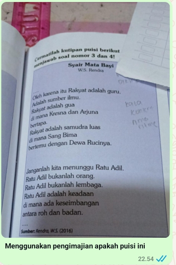 Cermatilah kutipan puisi berikut 
menjawab soal nomor 3 dan 4! 
Syair Mata Bayi 
W.S. Rendra 
Rakyat adalah gua Adalah sumber ilmu. Oleh karena itu Rakyat adalah guru. 
di mana Kresna dan Arjuna 
bertapa. 
di mana Sang Bima Rakyat adalah samudra luas 
bertemu dengan Dewa Rucinya. 
Janganlah kita menunggu Ratu Adil. 
Ratu Adil bukanlah orang. 
Ratu Adil bukanlah lembaga. 
Ratu Adil adalah keadaan 
di mana ada keseimbangan 
antara roh dan badan. 
.._ 
Sumber: Rendra, W.S. (2016) 
Menggunakan pengimajian apakah puisi ini
22.54