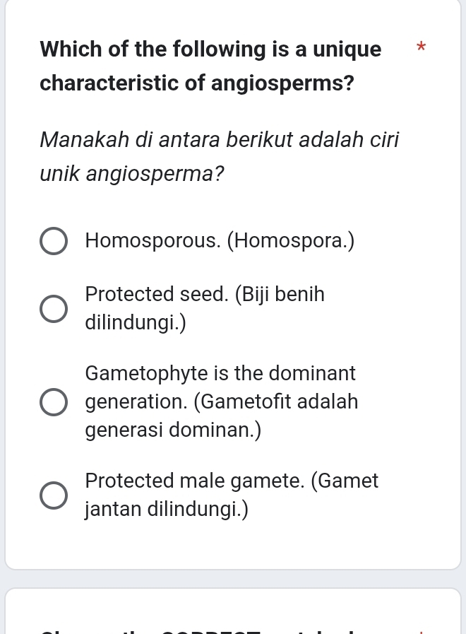 Which of the following is a unique *
characteristic of angiosperms?
Manakah di antara berikut adalah ciri
unik angiosperma?
Homosporous. (Homospora.)
Protected seed. (Biji benih
dilindungi.)
Gametophyte is the dominant
generation. (Gametofit adalah
generasi dominan.)
Protected male gamete. (Gamet
jantan dilindungi.)