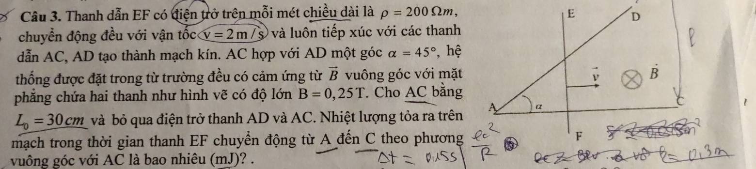 Thanh dẫn EF có điện trở trên mỗi mét chiều dài là rho =200Omega m, 
chuyển động đều với vận tốc v=2m/s và luôn tiếp xúc với các thanh 
dẫn AC, AD tạo thành mạch kín. AC hợp với AD một góc alpha =45° , hệ 
thống được đặt trong từ trường đều có cảm ứng từ vector B vuông góc với mặt 
phẳng chứa hai thanh như hình vẽ có độ lớn B=0,25T. Cho AC bằng
L_0=30cm và bỏ qua điện trở thanh AD và AC. Nhiệt lượng tỏa ra trên 
mạch trong thời gian thanh EF chuyển động từ A đến C theo phương 
vuông góc với AC là bao nhiêu (mJ)? .