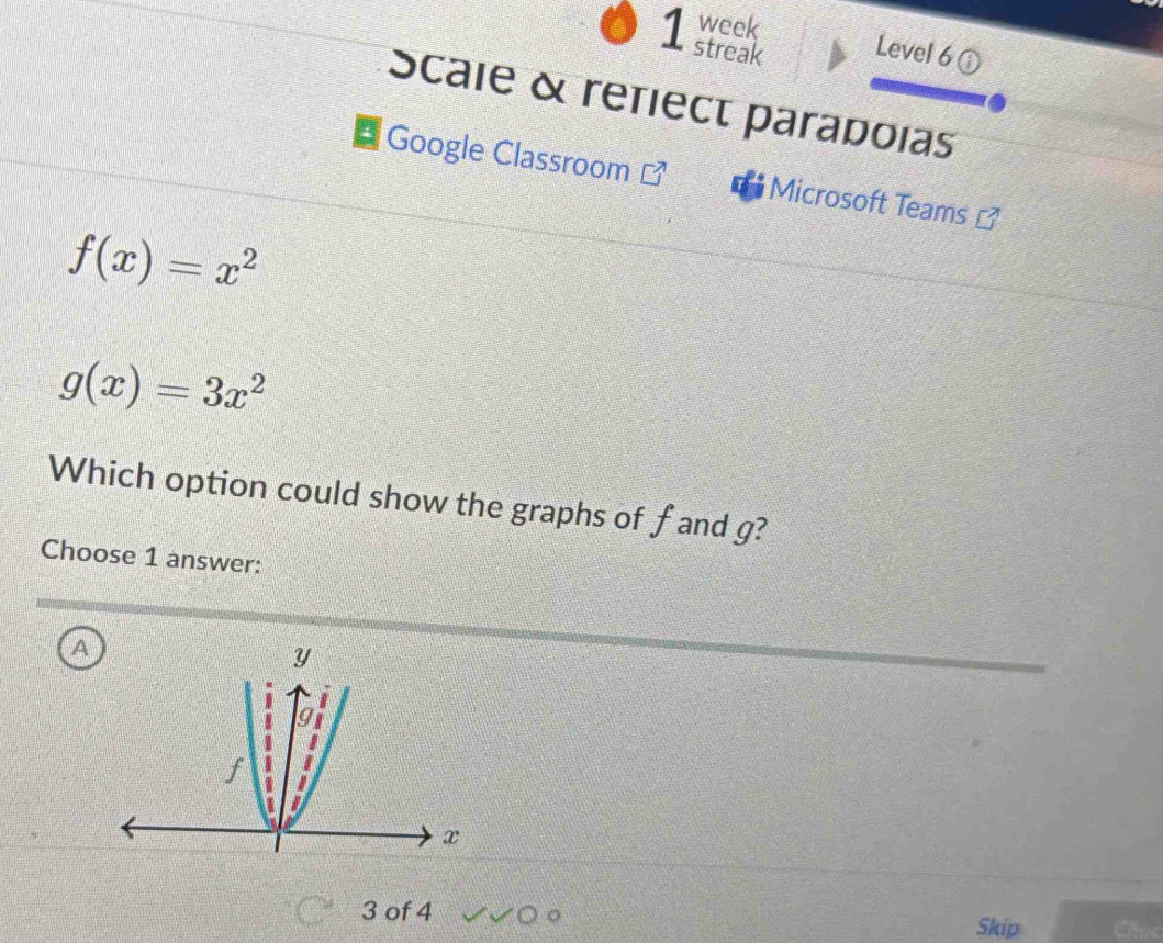 week
1 streak Level 6 
Scale & refiect paradoias
Google Classroom Microsoft Teams
f(x)=x^2
g(x)=3x^2
Which option could show the graphs of fand g?
Choose 1 answer:
A
3 of 4
Skip