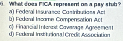 What does FICA represent on a pay stub?
a) Federal Insurance Contributions Act
b) Federal Income Compensation Act
c) Financial Interest Coverage Agreement
d) Federal Institutional Credit Association