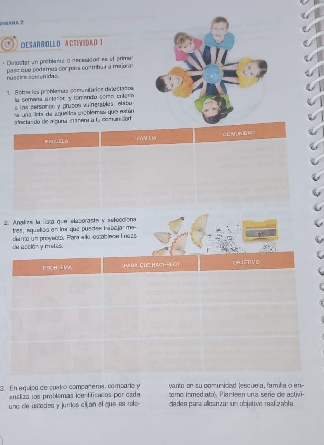 EMANA 2 
DESARROLLO ACTIVIDAD 1 
Detectar un problema o necesidad es el primer 
paso que podemos dar para contribuir a mejorar 
nuestra comunidad. 
1. Sobre los problemas comunitarios detectados 
la semana anterior, y tomando como criterio 
a las personas y grupos vulnerables, elabo- 
ra una lista de aquellos problemas que están 
afectando de alguna manera a tu comunidad: 
ESCUELA FAMILIA COMUNIDAD 
2. Analiza la lista que elaboraste y selecciona 
tres, aquellos en los que puedes trabajar me- 
diante un proyecto. Para ello establece lineas 
de acción y metas. 
3. En equipo de cuatro compañeros, comparte y vante en su comunidad (escuela, familia o en- 
analiza los problemas identificados por cada torno inmediato). Planteen una serie de activi- 
uno de ustedes y juntos elijan el que es rele- dades para alcanzar un objetivo realizable.