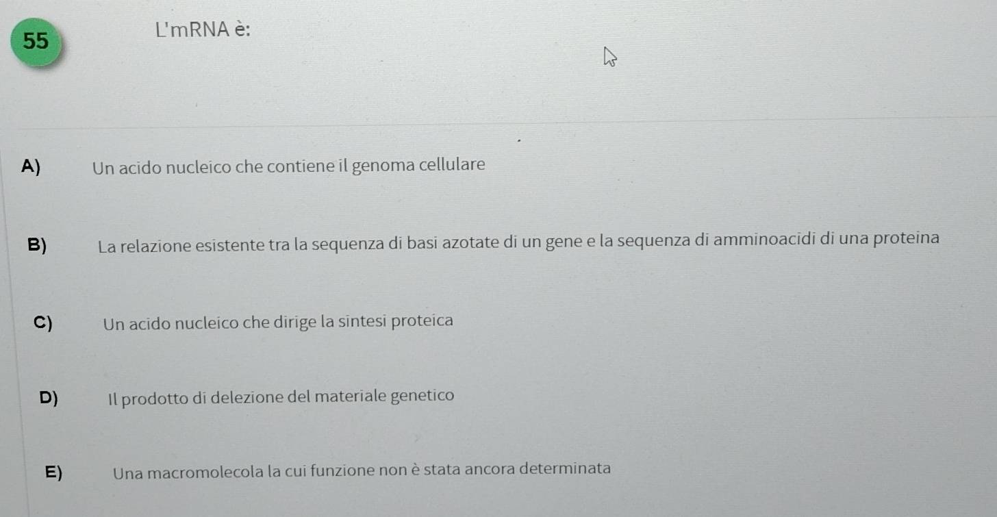 L'mRNA è:
A) Un acido nucleico che contiene il genoma cellulare
B) La relazione esistente tra la sequenza di basi azotate di un gene e la sequenza di amminoacidi di una proteina
C) Un acido nucleico che dirige la sintesi proteica
D) Il prodotto di delezione del materiale genetico
E) Una macromolecola la cui funzione non è stata ancora determinata