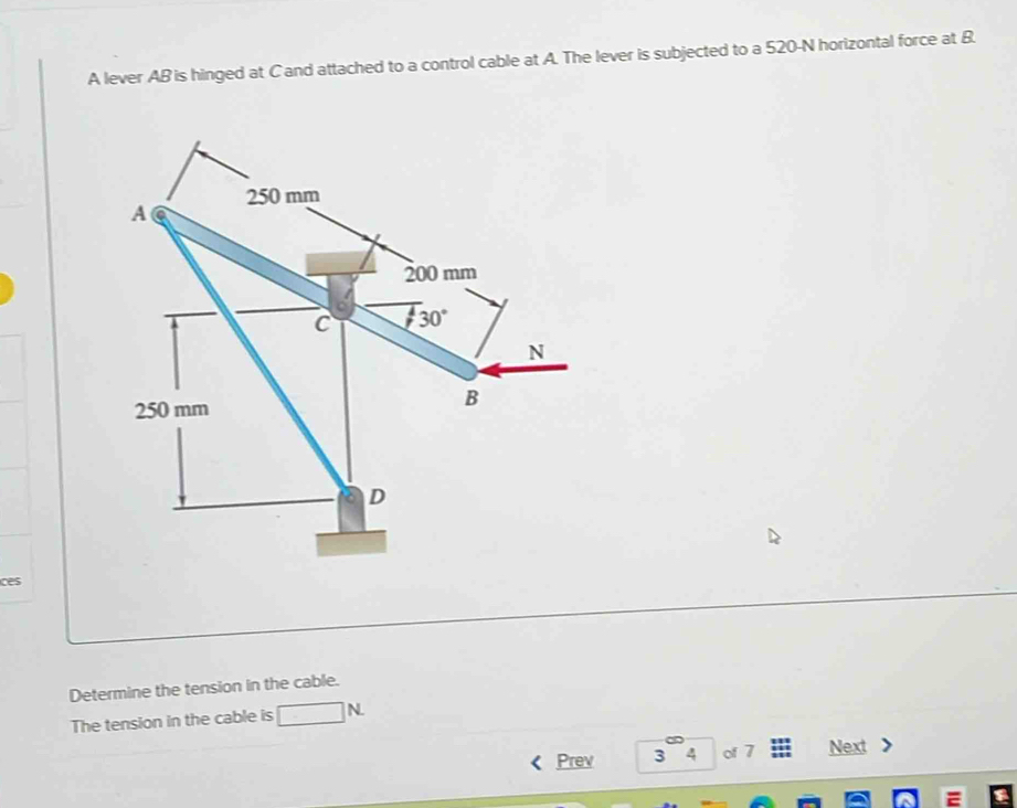 A lever AB is hinged at C and attached to a control cable at A. The lever is subjected to a 520-N horizontal force at B.
250 mm
A
200 mm
C  4/7  30°
N
250 mm
B
D 
ces 
Determine the tension in the cable. 
The tension in the cable is □ N
Prev 3 4 of 7 Next