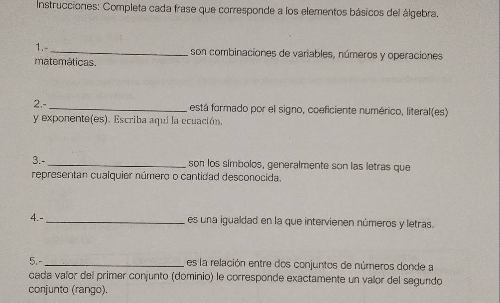 Instrucciones: Completa cada frase que corresponde a los elementos básicos del álgebra. 
1.- _son combinaciones de variables, números y operaciones 
matemáticas. 
2.- _festá formado por el signo, coeficiente numérico, literal(es) 
y exponente(es). Escriba aquí la ecuación. 
3.-_ son los símbolos, generalmente son las letras que 
representan cualquier número o cantidad desconocida. 
4.- _es una igualdad en la que intervienen números y letras. 
5.-_ es la relación entre dos conjuntos de números donde a 
cada valor del primer conjunto (dominio) le corresponde exactamente un valor del segundo 
conjunto (rango).