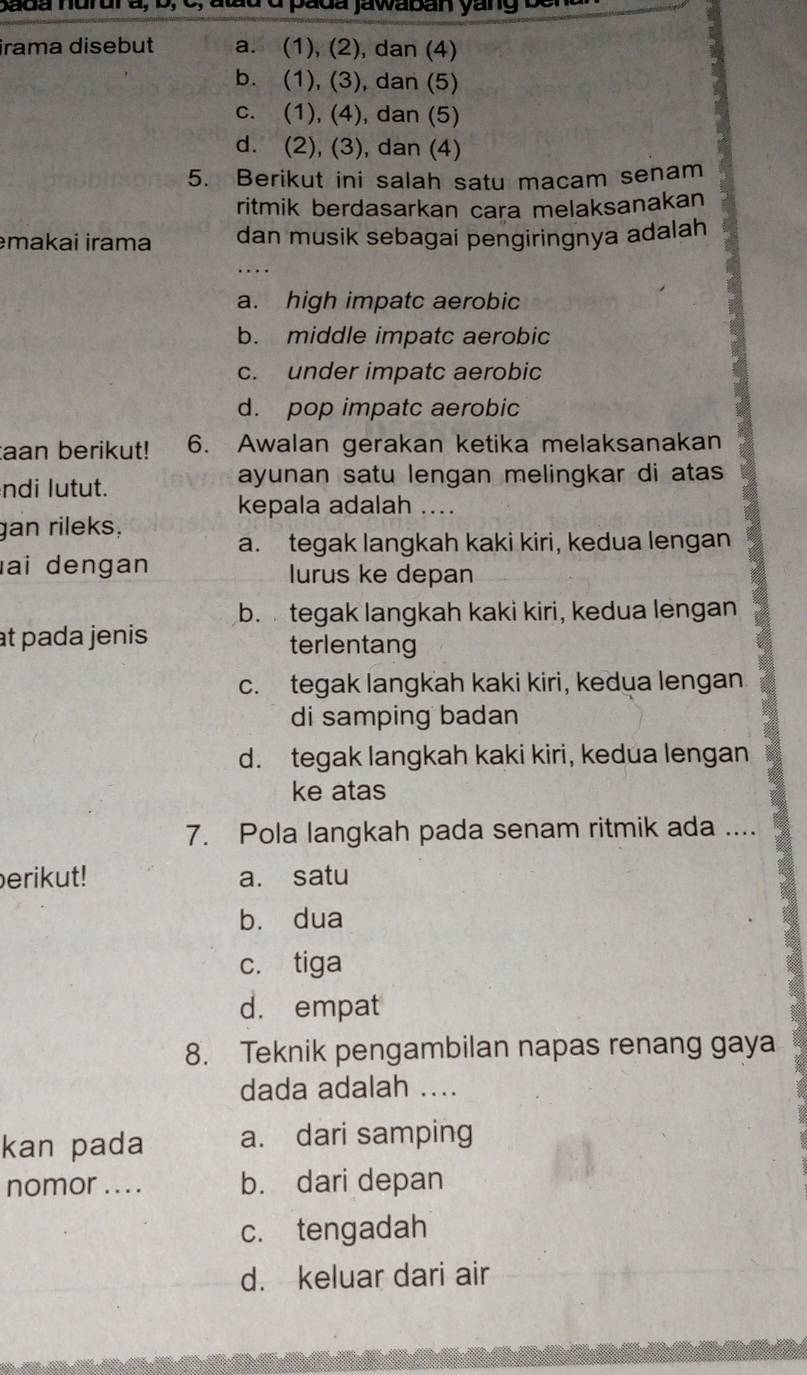 atd d pada jawaban yang ben 
irama disebut a. (1), (2), dan (4)
b. (1), (3), dan (5)
c. (1), (4), dan (5)
d. (2), (3), dan (4)
5. Berikut ini salah satu macam senam
ritmik berdasarkan cara melaksanakan
makai irama dan musik sebagai pengiringnya adalah
a. high impatc aerobic
b. middle impatc aerobic
c. under impatc aerobic
d. pop impatc aerobic
taan berikut! 6. Awalan gerakan ketika melaksanakan
ndi lutut. ayunan satu lengan melingkar di atas 
kepala adalah ....
gan rileks,
a. tegak langkah kaki kiri, kedua lengan
ai dengan lurus ke depan
b. tegak langkah kaki kiri, kedua lengan
at pada jenis terlentang
c. tegak langkah kaki kiri, kedua lengan
di samping badan
d. tegak langkah kaki kiri, kedua lengan
ke atas
7. Pola langkah pada senam ritmik ada ....
erikut! a. satu
b. dua
c. tiga
d. empat
8. Teknik pengambilan napas renang gaya
dada adalah ....
kan pada a. dari samping
nomor . . . . b. dari depan
c. tengadah
d. keluar dari air