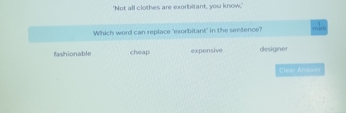 'Not all clothes are exorbitant, you know,'
Which word can replace 'exorbitant' in the sentence? márk
fashionable cheap expensive designer
Clear Answer