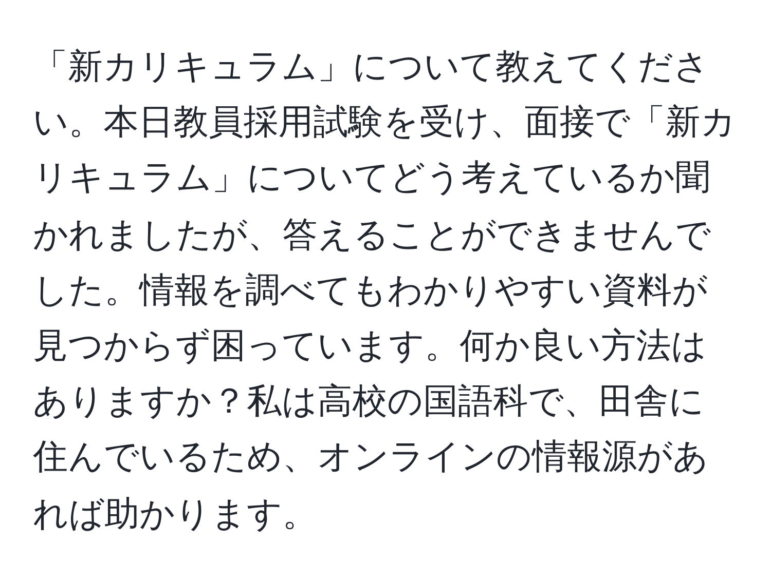 「新カリキュラム」について教えてください。本日教員採用試験を受け、面接で「新カリキュラム」についてどう考えているか聞かれましたが、答えることができませんでした。情報を調べてもわかりやすい資料が見つからず困っています。何か良い方法はありますか？私は高校の国語科で、田舎に住んでいるため、オンラインの情報源があれば助かります。