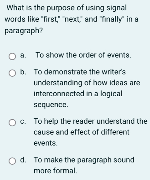 What is the purpose of using signal
words like "first," "next," and "finally" in a
paragraph?
a. To show the order of events.
b. To demonstrate the writer's
understanding of how ideas are
interconnected in a logical
sequence.
c. To help the reader understand the
cause and effect of different
events.
d. To make the paragraph sound
more formal.