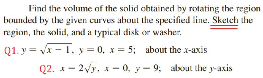 Find the volume of the solid obtained by rotating the region
bounded by the given curves about the specified line. Sketch the
region, the solid, and a typical disk or washer.
Q1. y=sqrt(x-1), y=0, x=5; about the x-axis
Q2. x=2sqrt(y), x=0, y=9; about the y-axis