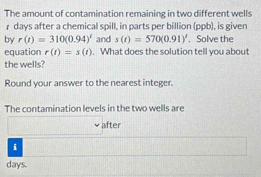 The amount of contamination remaining in two different wells
₹ days after a chemical spill, in parts per billion (ppb), is given 
by r(t)=310(0.94)^t and s(t)=570(0.91)^t. Solve the 
equation r(t)=s(t). What does the solution tell you about 
the wells? 
Round your answer to the nearest integer. 
The contamination levels in the two wells are 
after 
i
days.