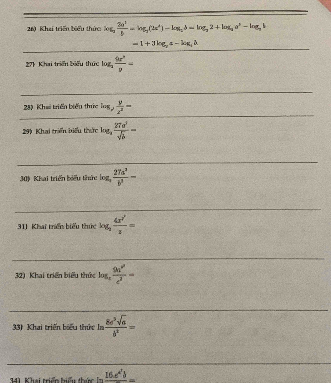 Khai triển biểu thức: log _2 2a^3/b =log _2(2a^3)-log _2b=log _22+log _2a^3-log _2b
=1+3log _2a-log _2b. 
_ 
27) Khai triển biểu thức log _3 9x^2/y =
_ 
_ 
_ 
_ 
28) Khai triển biểu thức log _z^2 y/z^2 =
29) Khai triển biểu thức log _3 27a^2/sqrt(b) =
_ 
_ 
30) Khai triển biểu thức log _2 27a^3/b^2 =
_ 
_ 
31) Khai triển biểu thức log _2frac 4x^(y^2)z=
_ 
__ 
32) Khai triển biểu thức log _3frac 9a^(b^3)c^2=
_ 
_ 
33) Khai triển biểu thức ln  8e^3sqrt(a)/b^2 =
_ 
__ 
341 Khai triển biểu thức In frac 16.e^(a^2)b=