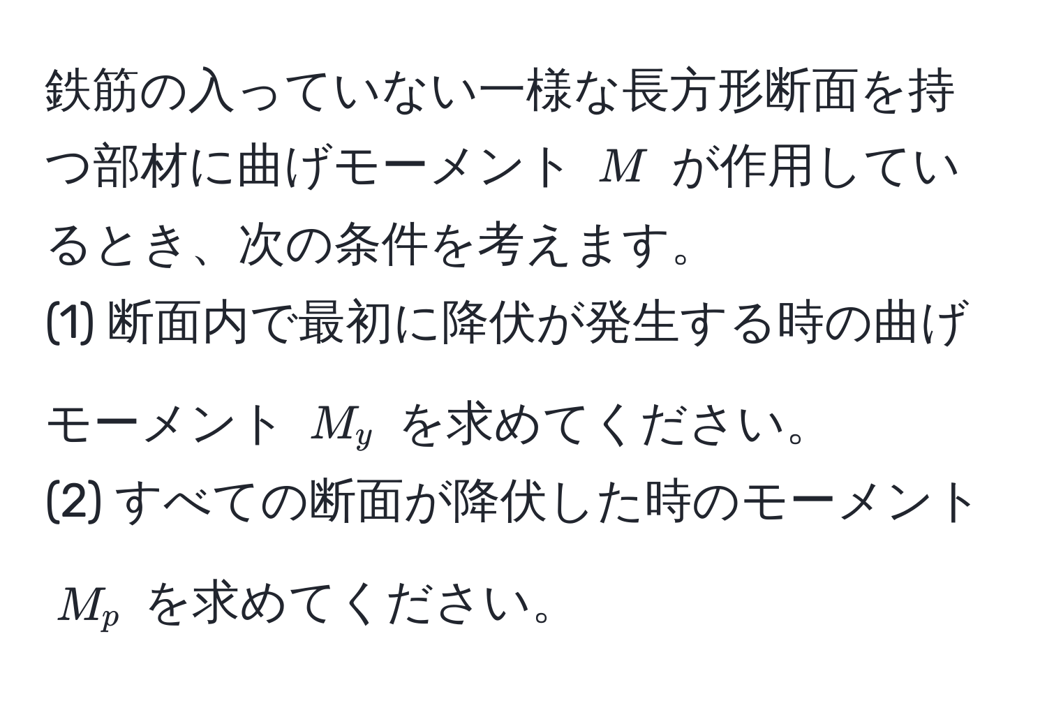 鉄筋の入っていない一様な長方形断面を持つ部材に曲げモーメント $M$ が作用しているとき、次の条件を考えます。  
(1) 断面内で最初に降伏が発生する時の曲げモーメント $M_y$ を求めてください。  
(2) すべての断面が降伏した時のモーメント $M_p$ を求めてください。