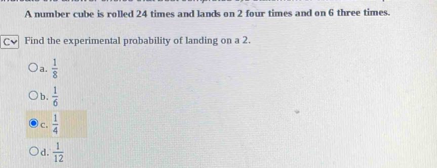 A number cube is rolled 24 times and lands on 2 four times and on 6 three times.
Find the experimental probability of landing on a 2.
a.  1/8 
b.  1/6 
C.  1/4 
d.  1/12 