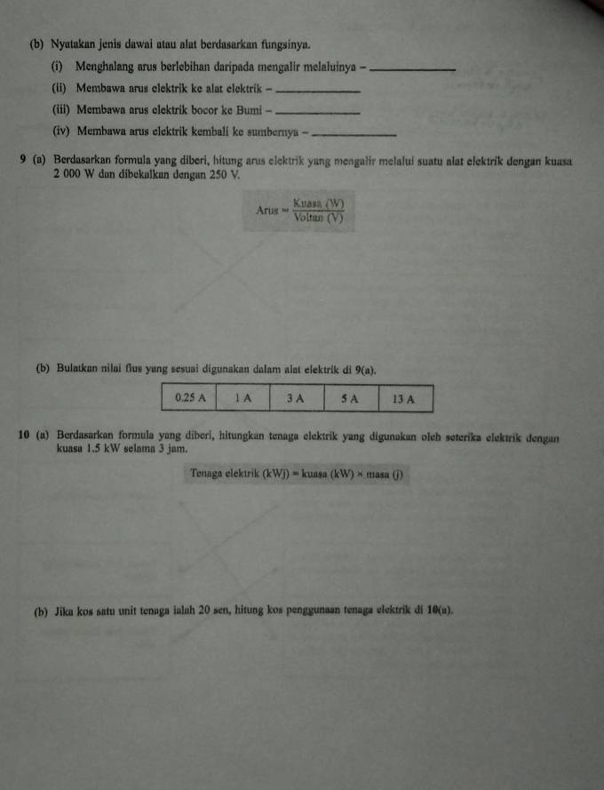 Nyatakan jenis dawai atau alat berdasarkan fungsinya. 
(i) Menghalang arus berlebihan daripada mengalir melaluinya -_ 
(ii) Membawa arus clektrik ke alat elektrik -_ 
(iii) Membawa arus elektrik bocor ke Bumi -_ 
(iv) Membawa arus elektrik kembali ke sumbernya -_ 
9 (a) Berdasarkan formula yang diberi, hitung arus elektrik yang mengalir melalui suatu alat elektrik dengan kuasa
2 000 W dan dibekalkan dengan 250 V.
Arus= Kuast(W)/Voltan(V) 
(b) Bulatkan nilai flus yang sesuai digunakan dalam alat elektrik di 9(a). 
10 (a) Berdasarkan formula yang diberi, hitungkan tenaga elektrik yang digunakan oleh seteríka elektrik dengan 
kuasa 1.5 kW selama 3 jam. 
Tenaga elektrik (kWj)=kuasa(kW)* masa(j)
(b) Jika kos satu unit tenaga ialah 20 sen, hitung kos penggunaan tenaga elektrik di 10(u).