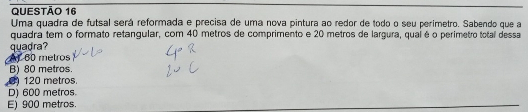 Uma quadra de futsal será reformada e precisa de uma nova pintura ao redor de todo o seu perímetro. Sabendo que a
quadra tem o formato retangular, com 40 metros de comprimento e 20 metros de largura, qual é o perímetro total dessa
quadra?
A) 60 metros
B) 80 metros.
8) 120 metros.
D) 600 metros.
E) 900 metros.