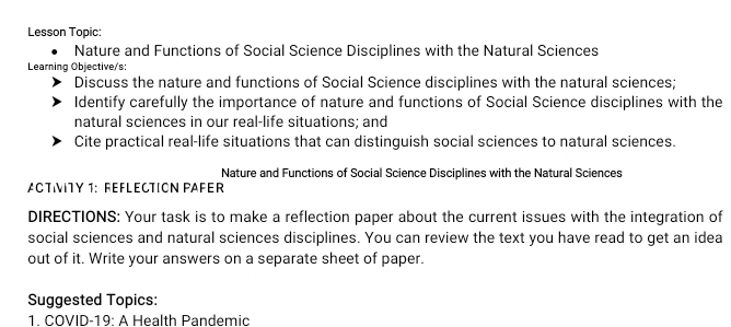 Lesson Topic: 
Nature and Functions of Social Science Disciplines with the Natural Sciences 
Learning Objective/s: 
Discuss the nature and functions of Social Science disciplines with the natural sciences; 
Identify carefully the importance of nature and functions of Social Science disciplines with the 
natural sciences in our real-life situations; and 
Cite practical real-life situations that can distinguish social sciences to natural sciences. 
Nature and Functions of Social Science Disciplines with the Natural Sciences 
ACTIVTY 1: REFLECTION PAFER 
DIRECTIONS: Your task is to make a reflection paper about the current issues with the integration of 
social sciences and natural sciences disciplines. You can review the text you have read to get an idea 
out of it. Write your answers on a separate sheet of paper. 
Suggested Topics: 
1. COVID-19: A Health Pandemic