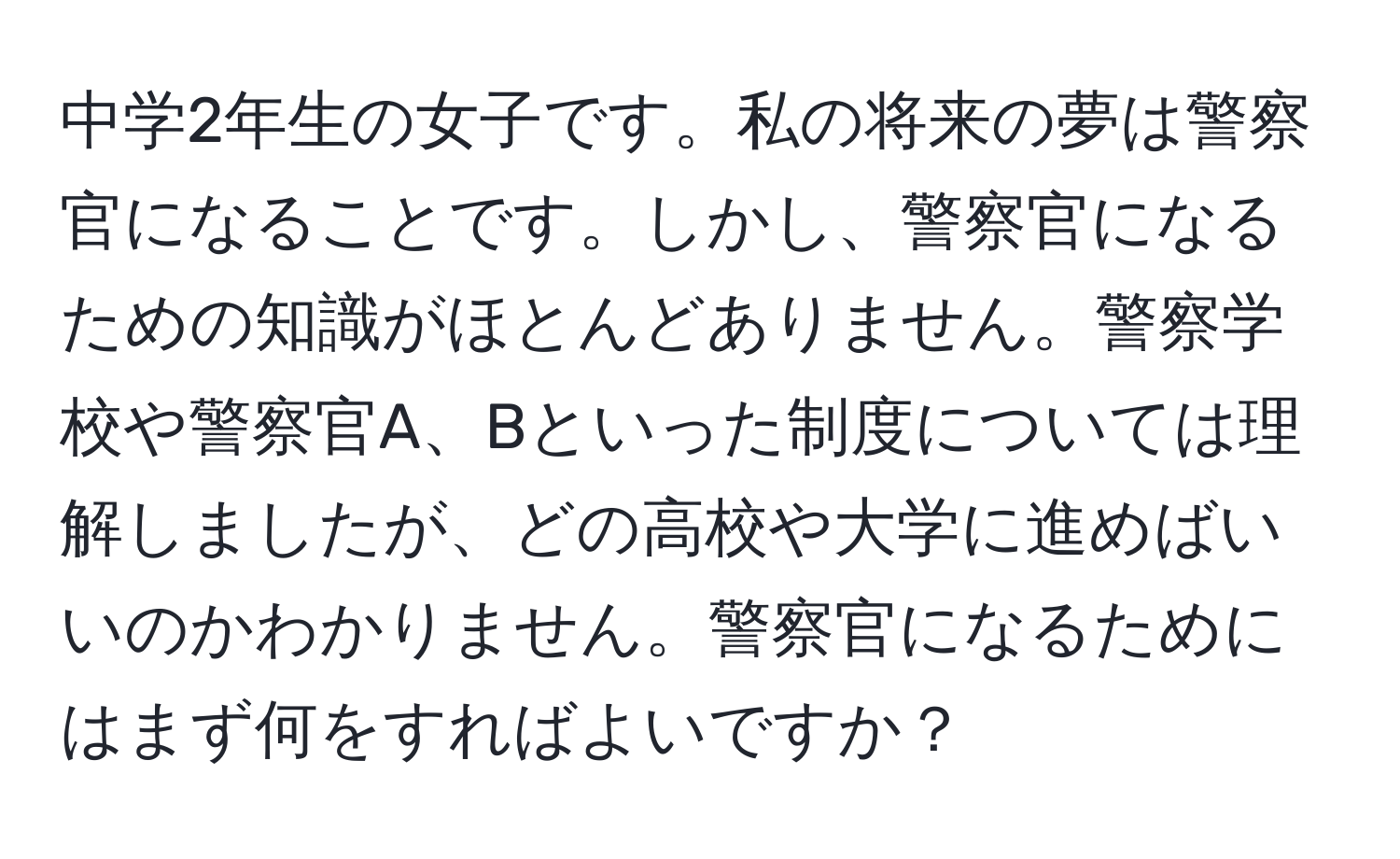 中学2年生の女子です。私の将来の夢は警察官になることです。しかし、警察官になるための知識がほとんどありません。警察学校や警察官A、Bといった制度については理解しましたが、どの高校や大学に進めばいいのかわかりません。警察官になるためにはまず何をすればよいですか？