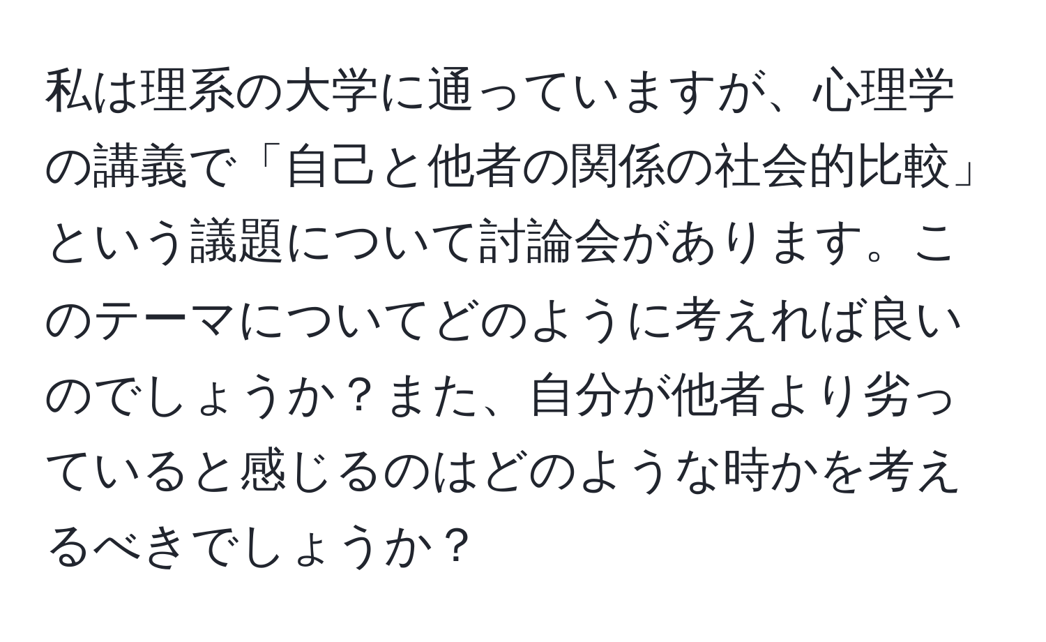 私は理系の大学に通っていますが、心理学の講義で「自己と他者の関係の社会的比較」という議題について討論会があります。このテーマについてどのように考えれば良いのでしょうか？また、自分が他者より劣っていると感じるのはどのような時かを考えるべきでしょうか？