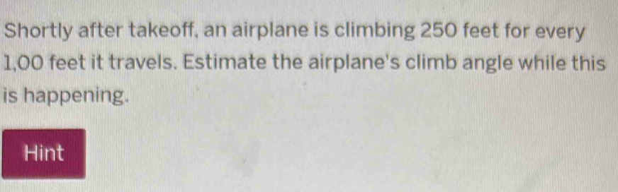 Shortly after takeoff, an airplane is climbing 250 feet for every
1,00 feet it travels. Estimate the airplane's climb angle while this 
is happening. 
Hint