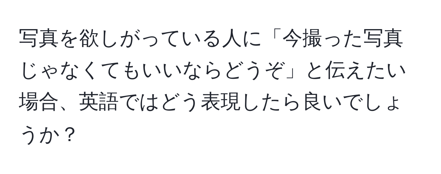 写真を欲しがっている人に「今撮った写真じゃなくてもいいならどうぞ」と伝えたい場合、英語ではどう表現したら良いでしょうか？