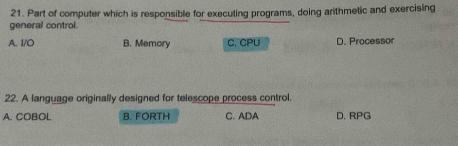 Part of computer which is responsible for executing programs, doing arithmetic and exercising
general control.
A. I/O B. Memory C. CPU D. Processor
22. A language originally designed for telescope process control.
A. COBOL B. FORTH C. ADA D. RPG