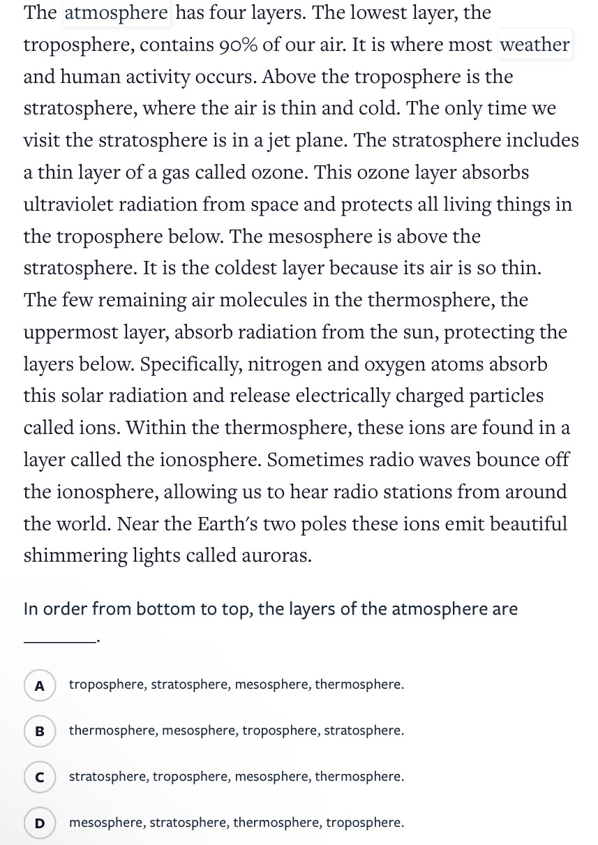 The atmosphere has four layers. The lowest layer, the
troposphere, contains 90% of our air. It is where most weather
and human activity occurs. Above the troposphere is the
stratosphere, where the air is thin and cold. The only time we
visit the stratosphere is in a jet plane. The stratosphere includes
a thin layer of a gas called ozone. This ozone layer absorbs
ultraviolet radiation from space and protects all living things in
the troposphere below. The mesosphere is above the
stratosphere. It is the coldest layer because its air is so thin.
The few remaining air molecules in the thermosphere, the
uppermost layer, absorb radiation from the sun, protecting the
layers below. Specifically, nitrogen and oxygen atoms absorb
this solar radiation and release electrically charged particles
called ions. Within the thermosphere, these ions are found in a
layer called the ionosphere. Sometimes radio waves bounce off
the ionosphere, allowing us to hear radio stations from around
the world. Near the Earth’s two poles these ions emit beautiful
shimmering lights called auroras.
In order from bottom to top, the layers of the atmosphere are
_、.
A troposphere, stratosphere, mesosphere, thermosphere.
B thermosphere, mesosphere, troposphere, stratosphere.
C stratosphere, troposphere, mesosphere, thermosphere.
D mesosphere, stratosphere, thermosphere, troposphere.