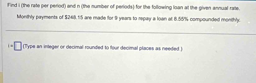 Find i (the rate per period) and n (the number of periods) for the following loan at the given annual rate. 
Monthly payments of $248.15 are made for 9 years to repay a loan at 8.55% compounded monthly.
i=□ (Type an integer or decimal rounded to four decimal places as needed.)