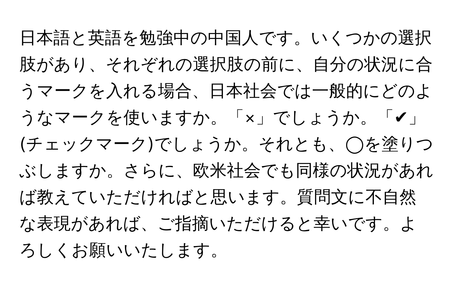 日本語と英語を勉強中の中国人です。いくつかの選択肢があり、それぞれの選択肢の前に、自分の状況に合うマークを入れる場合、日本社会では一般的にどのようなマークを使いますか。「×」でしょうか。「✔︎」(チェックマーク)でしょうか。それとも、◯を塗りつぶしますか。さらに、欧米社会でも同様の状況があれば教えていただければと思います。質問文に不自然な表現があれば、ご指摘いただけると幸いです。よろしくお願いいたします。