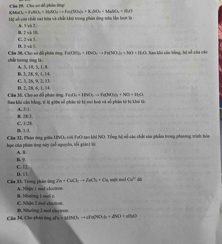 Cho sơ đồ phản ứng:
KMnO_4+FeSO_4+H_2SO_4to Fe_2(SO_4)_3+K_2SO_4+MnSO_4+H_2O
Hệ số của chất oxi hóa và chất khử trong phản ứng trên lần lượt là :
A. 5 và 2.
B. 2 và 10.
C. 2 và 5.
D. 5 và 1.
Câu 30. Cho sơ đồ phản ứng. Fe(OH)_2+HNO_3to Fe(NO_3)_3+NO+H_2O. Sau khi cân bằng, hệ số của các
chất tương ứng là:
A. 3, 10, 3, 1, 8.
B. 3, 28, 9, 1, 14.
C. 3, 26, 9, 2, 13.
D. 2, 28, 6, 1, 14.
Câu 31. Cho sơ đồ phản ứng. Fe_3O_4+HNO_3to Fe(NO_3)_3+NO+H_2O.
Sau khi cân bằng, tỉ lệ giữa số phân tử bị oxi hoá và số phân tử bị khử là:
A. 3:1.
B. 28:3.
C. 3:28.
D. 1:3.
Câu 32. Phản ứng giữa HNO_3 với FeO tạo khí NO. Tổng hệ số các chất sản phẩm trong phương trình hóa
học của phản ứng này (số nguyên, tối giản) là:
A. 8.
B. 9.
C. 12.
D. 13.
Câu 33. Trong phản ứng Zn+CuCl_2to ZnCl_2+Cu 1, một mol Cu^(2+)da
A. Nhận 1 mol electron.
B. Nhường 1 mol e.
C. Nhận 2 mol electron.
D. Nhường 2 mol electron.
Câu 34. Cho phản ứng aFe +bHNO_3to cFe(NO_3)_3+dNO+eH_2O