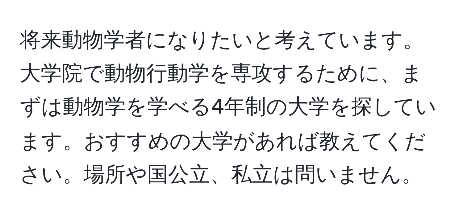 将来動物学者になりたいと考えています。大学院で動物行動学を専攻するために、まずは動物学を学べる4年制の大学を探しています。おすすめの大学があれば教えてください。場所や国公立、私立は問いません。