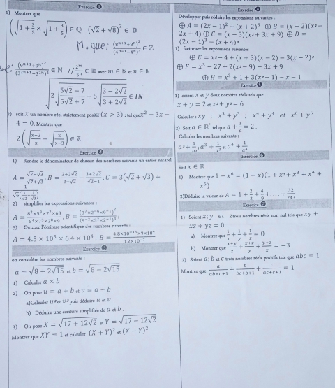 Esercice0
=) Monteer que  Développer puis rédaire les expressions suivantes : Exercice ●
vector □  A=(2x-1)^2+(x+2)^3 B=(x+2)(x^2-
(sqrt(1+frac 3)5* sqrt(1+frac 3)5) Q (sqrt(2)+sqrt(8))^2∈ D 2x+4)oplus C=(x-3)(x^2+3x+9) ④ D=
(2x-1)^3-(x+4)
frac (8^(n+1)+8^n)^2(4^(n-1)-4^n)^3∈ 2 1) factoriser les expenions saivantes
E=x^2-4+(x+3)(x-2)-3(x-2)=
frac (9^(n+1)+9^n)^2(3^(2n+1)-3^(2n))^2 ∈ N // 2^m/5^n ∈ D RYC C m∈ N atn∈ N
F=x^3-27+2(x^2-9)-3x+9
④ H=x^3+1+3(x^2-1)-x-1
Exencice
2sqrt(frac 5sqrt 2)-75sqrt(2)+7+5sqrt(frac 3-2sqrt 2)3+2sqrt(2)∈ IN 1) scient X et Y deux nombres réels tels que
x+y=2 x^2+y^2=6
2) soit X un nombre réel strictement positif (x>3); Bel quex^2-3x- Cakcular : XY: x^3+y^3:x^4+y^4 et x^6+y^6
4=0. Montrez que tel que a+ 1/a =2.
2) Solt a∈ R^+
2(sqrt(frac x-3)x-sqrt(frac x)x-3)∈ Z
Caçuler les nomboes suivan :
Exercioe @ a^2+ 1/a^4 ;a^3+ 1/a^3 ea^4+ 1/a^4 
Exeecice b
1) Rendre le dénominateur de chacun des nombees saivants un entiée naturel
Seit x∈ R
A= (sqrt(7)-sqrt(3))/sqrt(7)+sqrt(3) ,B= (2+3sqrt(2))/2-sqrt(2) - (3+2sqrt(2))/sqrt(2)-1 :C=3(sqrt(2)+sqrt(3))+ 1) Mantrer que 1-x^6=(1-x)(1+x^2+x^3+x^4+
frac 1sqrt(6)( k/sqrt(2) - k/sqrt(3) )
x^5)
2) simplifier les expecssions saivantes 2)Déduire la valeur de A=1+ 2/3 + 4/9 +...+ 12/243 
Exrecice 6
A= (8^2* 5^3* 7^2* 63)/5^4* 7^3* 2^n* 9 ;B=frac (3^7* 2^(-6)* 9^(-1))^2(9^(-2)* 3^2* 2^(-1))^3;
) Danner l'écriturs actentifique des nambrss ruvvents : 1) Saiemi X ; Y ∈ ξ Ztroi nombres réels zan nul tels que xy+
xz+yz=0
A=4.5* 10^5* 6.4* 10^4;B= (4.8* 10^(-13)* 9* 10^4)/12* 10^(-3)  a) Montrer que  1/x + 1/y + 1/z =0
Exercicn b) Moner que  (x+y)/z + (x+z)/y + (y+z)/x =-3
on considère les nombres suivenis : 2) Saiem 1: D et C trois numbres réals positifs tels que abc=1
a=sqrt(8+2sqrt 15)ab=sqrt(8-2sqrt 15) Montrez que  a/ab+a+1 + b/bc+b+1 + c/ac+c+1 =1
1) Callcules a* b
2) On pow u=a+b et v=a-b
a)Calculer 118_circ  v^2 puis déduire té et 
b) Déduire une écriture simplifiée de C et D .
3) On pose x=sqrt(17+12sqrt 2) Y=sqrt(17-12sqrt 2)
Montrer que XY=1 et caloulier (X+Y)^2a(X-Y)^2