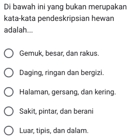 Di bawah ini yang bukan merupakan
kata-kata pendeskripsian hewan
adalah...
Gemuk, besar, dan rakus.
Daging, ringan dan bergizi.
Halaman, gersang, dan kering.
Sakit, pintar, dan berani
Luar, tipis, dan dalam.