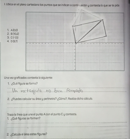 Ubica en el plano cartesiano los puntos que se indican a continuación y contesta lo que se te pide 
1 A(0,0)
2 B(10,2)
3. C(-1,5)
4. D(9,7)
Una vez graficados contesta lo siguiente: 
_ 
1. ¿Qué figura se forma? 
_ 
2. ¿Puedes calcular su área y perimetro? ¿Cómo?, Realiza dicho cálculo. 
_ 
_ 
Traza la línea que une el punto A con el punto C y contesta 
_ 
1. ¿Qué figuras se forman? 
_ 
_ 
2. ¿Calcula el área estas figuras?