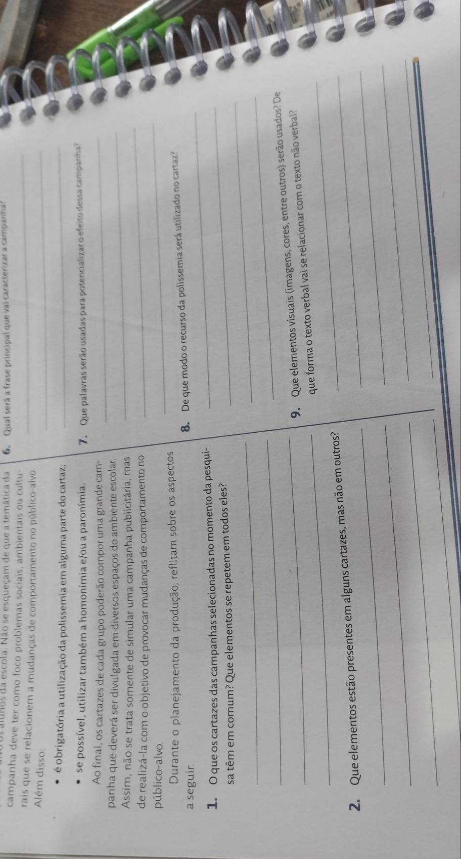 alunos da escola. Não se esqueçam de que a temática da 6. Qual será a frase principal que vai caracterizar a campanha 
_ 
campanha deve ter como foco problemas sociais, ambientais ou cultu- 
_ 
rais que se relacionem a mudanças de comportamento no público-alvo. 
Além disso 
é obrigatória a utilização da polissemia em alguma parte do cartaz;_ 
se possível, utilizar também a homonímia e/ou a paronímia. 7. Que palavras serão usadas para potencializar o efeito dessa campanha? 
Ao final, os cartazes de cada grupo poderão compor uma grande cam-_ 
panha que deverá ser divulgada em diversos espaços do ambiente escolar_ 
_ 
Assim, não se trata somente de simular uma campanha publicitária, mas 
de realizá-la com o objetivo de provocar mudanças de comportamento no 
público-alvo. 
_ 
Durante o planejamento da produção, reflitam sobre os aspectos 
_ 
8. De que modo o recurso da polissemia será utilizado no cartaz? 
a seguir. 
1. O que os cartazes das campanhas selecionadas no momento da pesqui-_ 
_ 
sa têm em comum? Que elementos se repetem em todos eles? 
_ 
_ 
_ 
_9. Que elementos visuais (imagens, cores, entre outros) serão usados? De 
_ 
_ 
que forma o texto verbal vai se relacionar com o texto não verbal? 
_ 
_ 
2. Que elementos estão presentes em alguns cartazes, mas não em outros?_ 
_ 
_ 
_ 
_ 
_