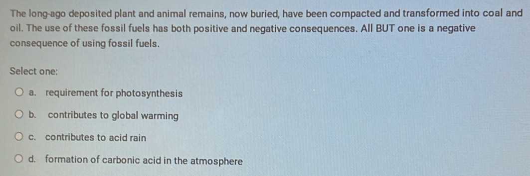 The long-ago deposited plant and animal remains, now buried, have been compacted and transformed into coal and
oil. The use of these fossil fuels has both positive and negative consequences. All BUT one is a negative
consequence of using fossil fuels.
Select one:
a. requirement for photosynthesis
b. contributes to global warming
c. contributes to acid rain
d. formation of carbonic acid in the atmosphere