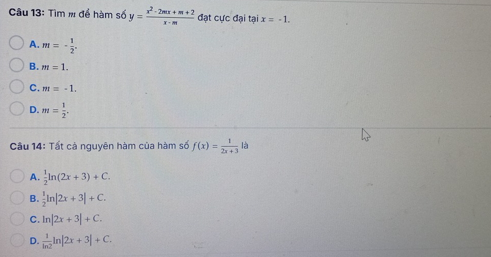 Tìm m để hàm số y= (x^2-2mx+m+2)/x-m  đạt cực đại tại x=-1.
A. m=- 1/2 .
B. m=1.
C. m=-1.
D. m= 1/2 . 
Câu 14: Tất cả nguyên hàm của hàm số f(x)= 1/2x+3  là
A.  1/2 ln (2x+3)+C.
B.  1/2 ln |2x+3|+C.
C. ln |2x+3|+C.
D.  1/ln 2 ln |2x+3|+C.