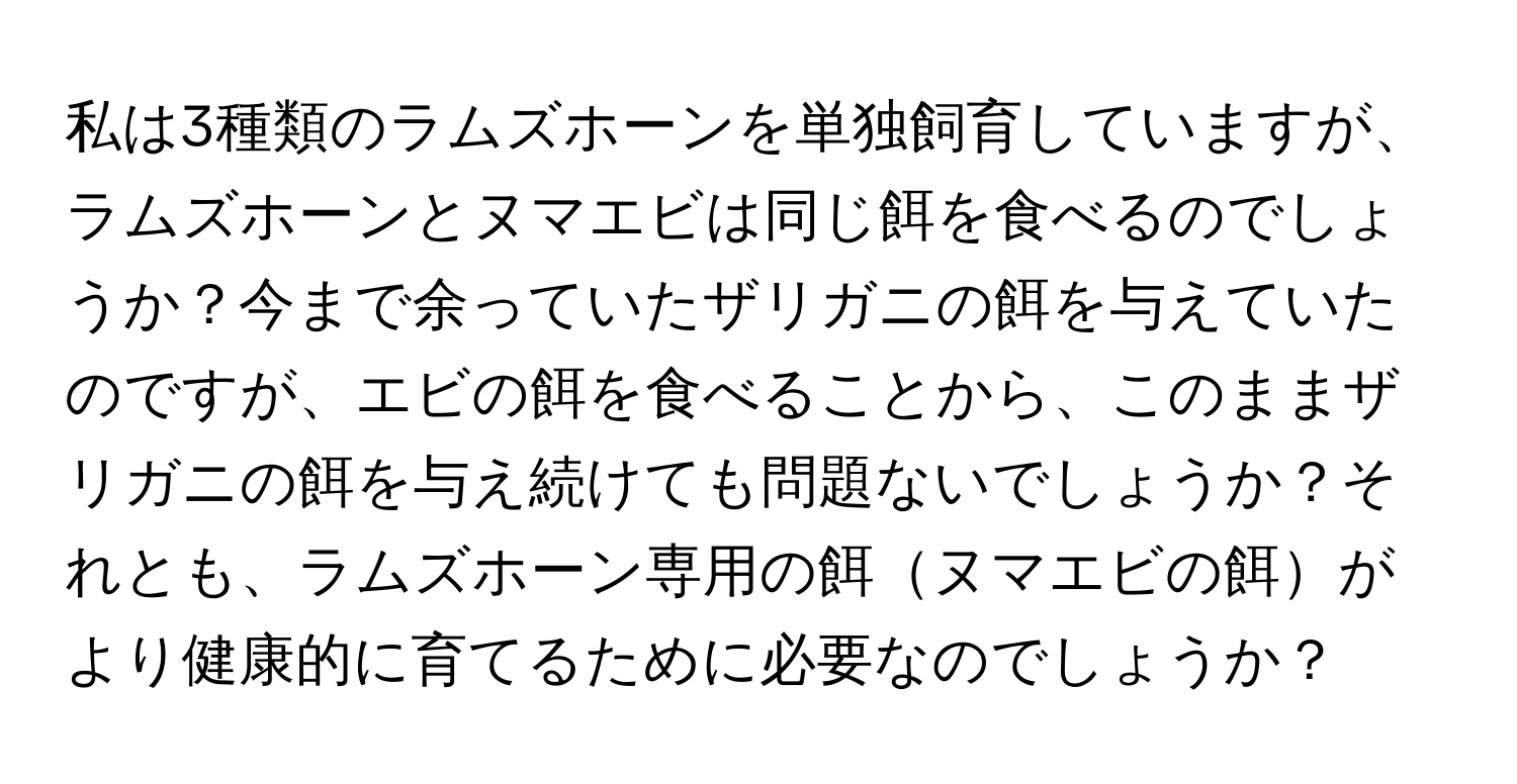 私は3種類のラムズホーンを単独飼育していますが、ラムズホーンとヌマエビは同じ餌を食べるのでしょうか？今まで余っていたザリガニの餌を与えていたのですが、エビの餌を食べることから、このままザリガニの餌を与え続けても問題ないでしょうか？それとも、ラムズホーン専用の餌ヌマエビの餌がより健康的に育てるために必要なのでしょうか？