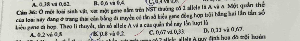 A. 0, 38 và 0, 62. B. 0, 6 và 0, 4. , 0, 4 vå 0, 6
Câu 36: Ở một loài sinh vật, xét một gene nằm trên NST thường có 2 allele là A và a. Một quần thể
của loài này đang ở trang thái cân bằng di truyền có tần số kiểu gene đồng hợp trội bằng hai lần tần số
kiểu gene dị hợp. Theo lí thuyết, tần số allele A và a của quần thể này lần lượt là
A. 0,2 và 0, 8. B. 0,8 và 0, 2. C. 0,67 và 0,33. D. 0,33 và 0,67.
a có 2 allele, allele A quy định hoa đỏ trội hoàn