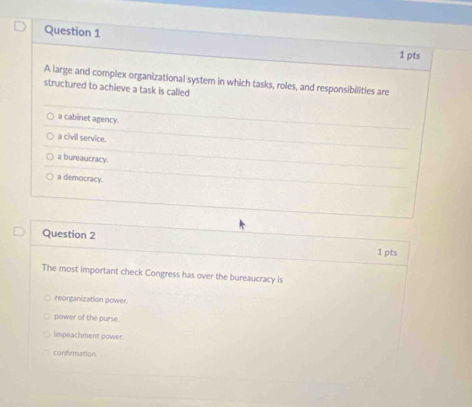 A large and complex organizational system in which tasks, roles, and responsibilities are
structured to achieve a task is called
a cabinet agency.
a civil service.
a bureaucracy.
a democracy.
Question 2
1 pts
The most important check Congress has over the bureaucracy is
reorganization power.
power of the purse.
impeachment power.
confirmation