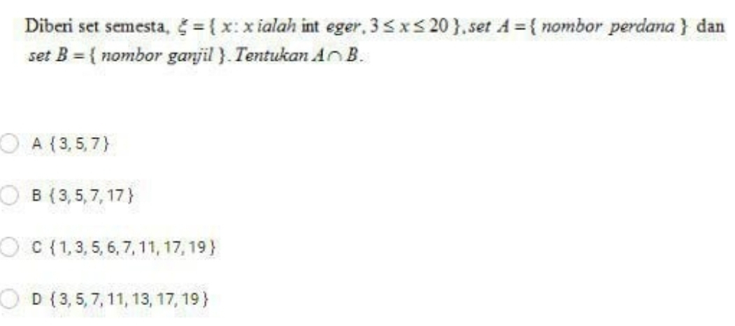 Diberi set semesta, xi = x:x ialah int eger, 3≤ x≤ 20 , set A= nombor perdana  dan
se B=  nombor ganjil . Tentukan A∩ B.
A  3,5,7
B  3,5,7,17
C  1,3,5,6,7,11,17,19
D  3,5,7,11,13,17,19