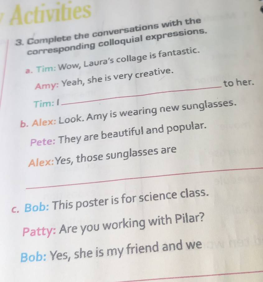 Activities 
3. Complete the conversations with the 
corresponding colloquial expressions. 
a. Tim: Wow, Laura’s collage is fantastic. 
_ 
Amy: Yeah, she is very creative. 
to her. 
Tim: I 
b. Alex: Look. Amy is wearing new sunglasses. 
Pete: They are beautiful and popular. 
_ 
Alex:Yes, those sunglasses are 
c. Bob: This poster is for science class. 
Patty: Are you working with Pilar? 
Bob: Yes, she is my friend and we 
_ 
_