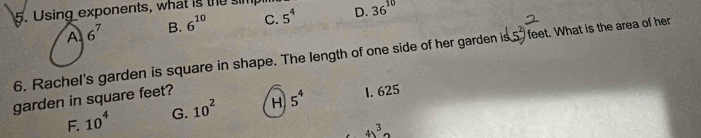 Using exponents, what is the simpl
A. 6^7 B. 6^(10) C. 5^4 D. 36^(10)
6. Rachel's garden is square in shape. The length of one side of her garden is feet. What is the area of her
garden in square feet?
F. 10^4 G. 10^2 H 5^4 1. 625
4)^3