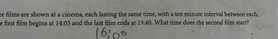 ee films are shown at a cinema, each lasting the same time, with a ten minute interval between each. 
e first film begins at 14:05 and the last film ends at 19:40. What time does the second film start?