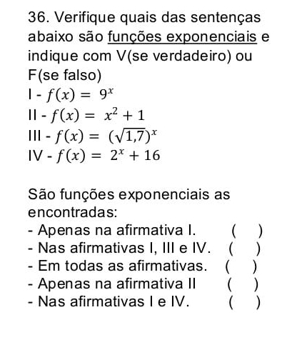 Verifique quais das sentenças 
abaixo são funções exponenciais e 
indique com V(se verdadeiro) ou 
F(se falso)
1-f(x)=9^x
11-f(x)=x^2+1
lll-f(x)=(sqrt(1,7))^x
IV-f(x)=2^x+16
São funções exponenciais as 
encontradas: 
- Apenas na afirmativa I. ( ) 
- Nas afirmativas I, III e IV. ( ) 
- Em todas as afirmativas. ( ) 
- Apenas na afirmativa II ( ) 
- Nas afirmativas I e IV. ( )