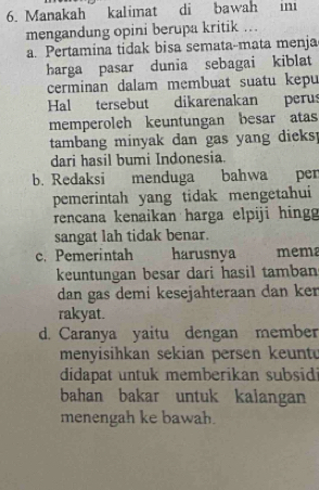 Manakah kalimat di bawah ini
mengandung opini berupa kritik ..
a. Pertamina tidak bisa semata-mata menja
harga pasar dunia sebagai kiblat
cerminan dalam membuat suatu kepu
Hal tersebut dikarenakan perus
memperoleh keuntungan besar atas
tambang minyak dan gas yang dieks!
dari hasil bumi Indonesia.
b. Redaksi menduga bahwa pen
pemerintah yang tidak mengetahui
rencana kenaikan harga elpiji hing
sangat lah tidak benar.
c. Pemerintah harusnya mema
keuntungan besar dari hasil tamban
dan gas demi kesejahteraan dan ken
rakyat.
d. Caranya yaitu dengan member
menyisihkan sekian persen keunt
didapat untuk memberikan subsid
bahan bakar untuk kalangan
menengah ke bawah.