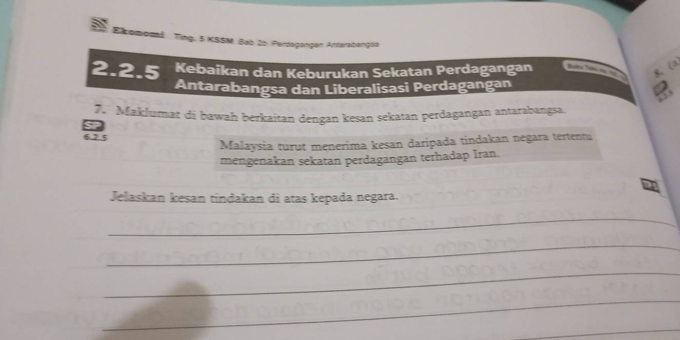 Ekomomi Ting. 5 KSSM. Bab 2b. Perdaşangan Antarabangsa 
2. 2.5 Kebaikan dan Keburukan Sekatan Perdagangan Buês Taês no 19 g. (a 
Antarabangsa dan Liberalisasi Perdagangan 
7. Maklumat di bawah berkaitan dengan kesan sekatan perdagangan antarabangsa. 
6. 2.5
Malaysia turut menerima kesan daripada tindakan negara tertentu 
mengenakan sekatan perdagangan terhadap Iran. 
Jelaskan kesan tindakan di atas kepada negara. 
_ 
_ 
_ 
_