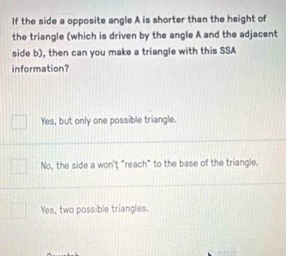 If the side a opposite angle A is shorter than the height of
the triangle (which is driven by the angle A and the adjacent
side b), then can you make a triangle with this SSA
information?
Yes, but only one possible triangle.
No, the side a won't "reach" to the base of the triangle.
Yes, two possible triangles.