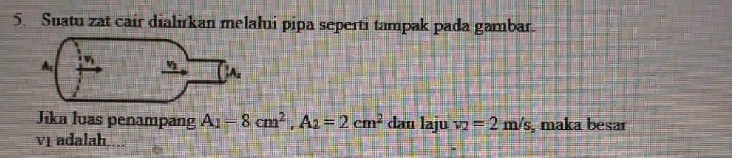 Suatu zat cair dialirkan melalui pipa seperti tampak pada gambar.
Jika luas penampang A_1=8cm^2,A_2=2cm^2 dan laju v_2=2m/s , maka besar
v1 adalah....